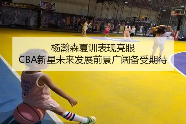 杨瀚森夏训表现亮眼 CBA新星未来发展前景广阔备受期待