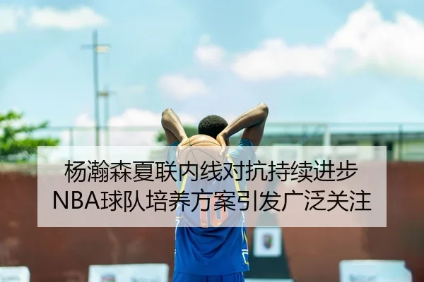 杨瀚森夏联内线对抗持续进步 NBA球队培养方案引发广泛关注