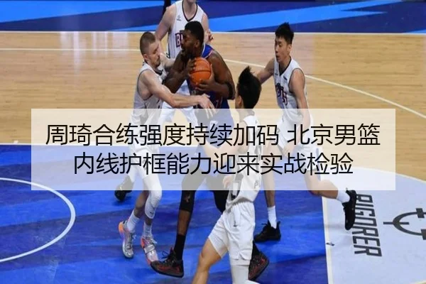 周琦合练强度持续加码 北京男篮内线护框能力迎来实战检验