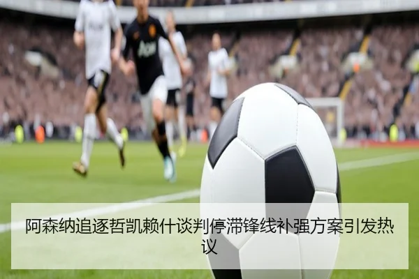 阿森纳追逐哲凯赖什谈判停滞锋线补强方案引发热议