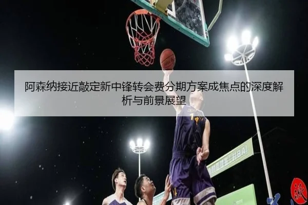 阿森纳接近敲定新中锋转会费分期方案成焦点的深度解析与前景展望